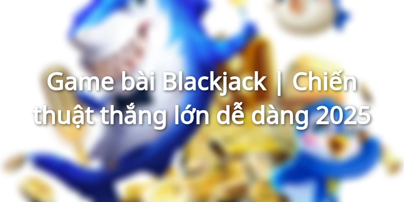 Game bài Blackjack | Chiến thuật thắng lớn dễ dàng 2025