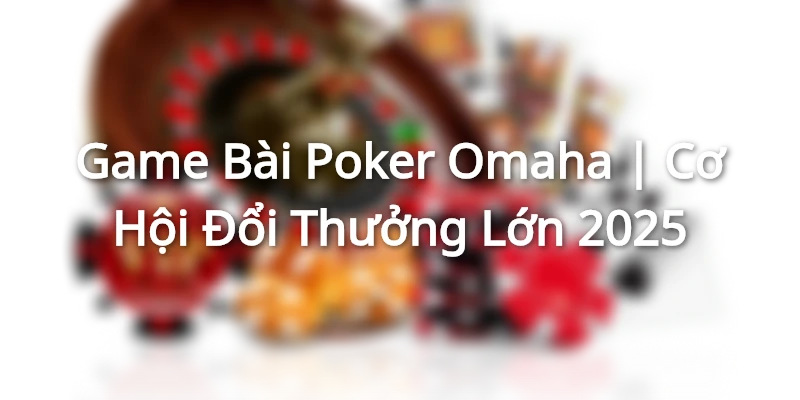 Game Bài Poker Omaha | Cơ Hội Đổi Thưởng Lớn 2025