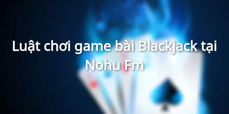 Luật chơi game bài Blackjack tại Nohu Fm đơn giản, hấp dẫn